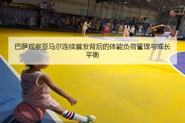 巴萨观察亚马尔连续首发背后的体能负荷管理与成长平衡